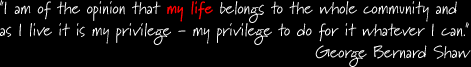 I am of the opinion that my life belongs to the whole community and as I live it is my privilege - my privilege to do for it whatever I can. - George Bernard Shaw
